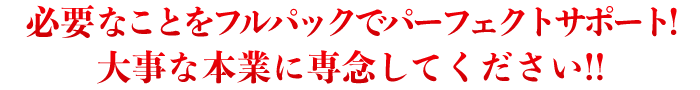 必要なことをフルパックでパーフェクトサポート! 大事な本業に専念してください!!