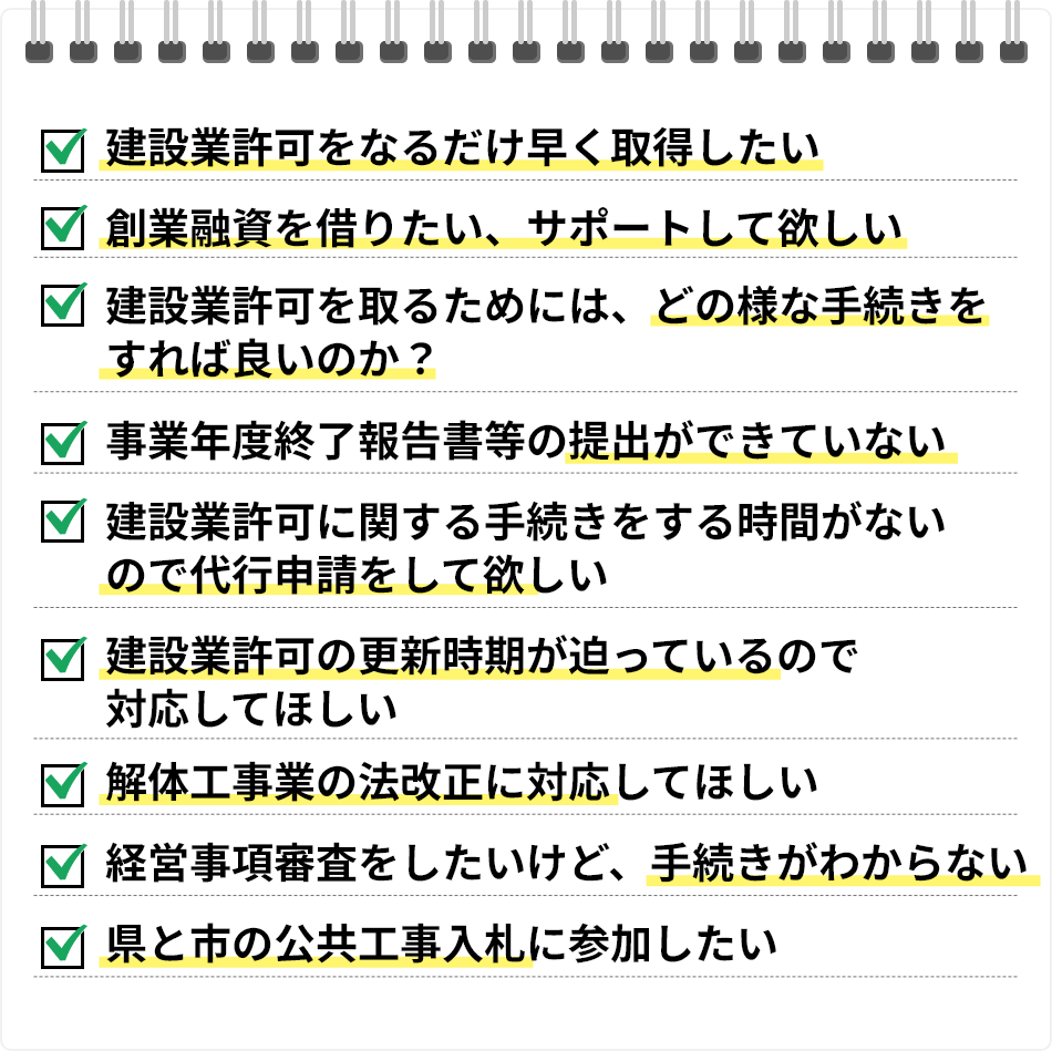 建設業許可をなるだけ早く取得したい／創業融資を借りたい、サポートして欲しい／建設業許可を取るためには、どの様な手続きをすれば良いのか？／事業年度終了報告書等の提出ができていない／建設業許可に関する手続きをする時間がないので代行申請をして欲しい／建設業許可の更新時期が迫っているので対応してほしい／解体工事業の法改正に対応してほしい／経営事項審査をしたいけど、手続きがわからない／県と市の公共工事入札に参加したい
